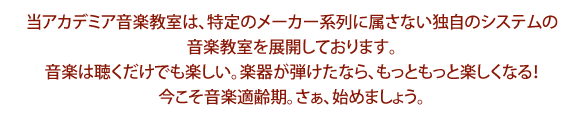 当アカデミア音楽教室は、特定のメーカー系列に属さない独自のシステムの音楽教室を展開しております。音楽は聴くだけでも楽しい。楽器が弾けたなら、もっともっと楽しくなる!今こそ音楽適齢期。さぁ、始めましょう。