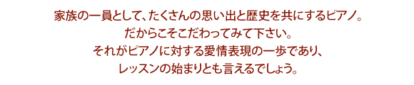 家族の一員として、たくさんの思い出と歴史を共にするピアノ。だからこそこだわってみて下さい。それがピアノに対する愛情表現の一歩であり、レッスンの始まりとも言えるでしょう。