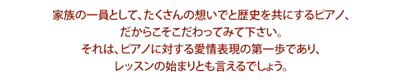 家族の一員として、たくさんの想いでと歴史を共にするピアノ、だからこそこだわってみて下さい。それは、ピアノに対する愛情表現の第一歩であり、レッスンの始まりとも言えるでしょう。