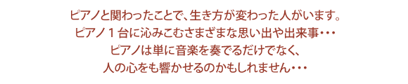 ピアノと関わったことで、生き方が変わった人がいます。ピアノ1台に沁みこむさまざまな思い出や出来事・・・ピアノは単位音楽を奏でるだけでなく、人の心をも響かせるのかもしれません・・・